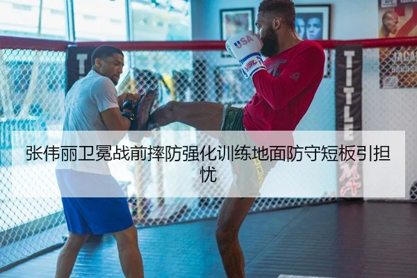张伟丽卫冕战前摔防强化训练地面防守短板引担忧