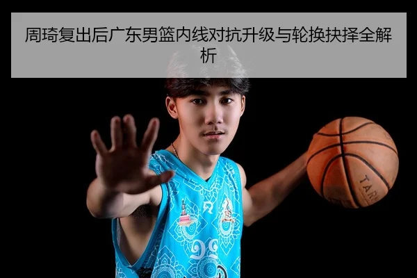 周琦复出后广东男篮内线对抗升级与轮换抉择全解析